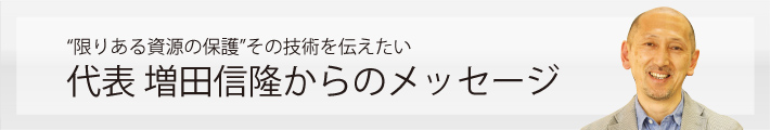 “限りある資源の保護”その技術を伝えたい 代表 増田信隆からのメッセージ